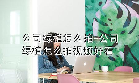 公司绿植怎么拍-公司绿植怎么拍视频好看