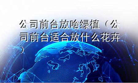 公司前台放啥绿植（公司前台适合放什么花卉）