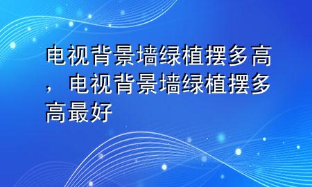 电视背景墙绿植摆多高，电视背景墙绿植摆多高最好