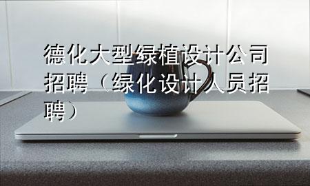 德化大型绿植设计公司招聘（绿化设计人员招聘）