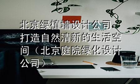 北京绿植墙设计公司：打造自然清新的生活空间（北京庭院绿化设计公司）