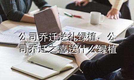 公司乔迁送礼 绿植，公司乔迁之喜送什么绿植