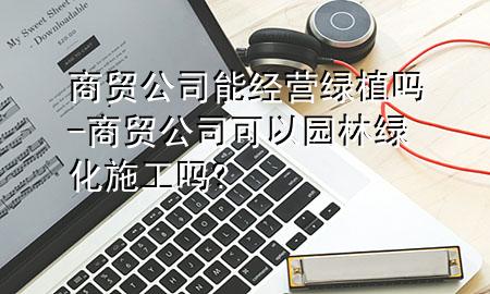 商贸公司能经营绿植吗-商贸公司可以园林绿化施工吗?