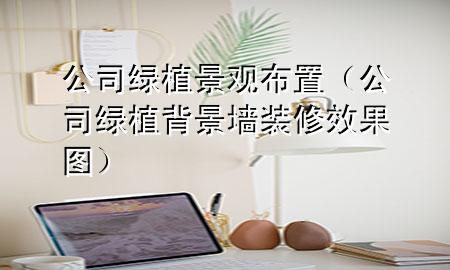 公司绿植景观布置（公司绿植背景墙装修效果图）