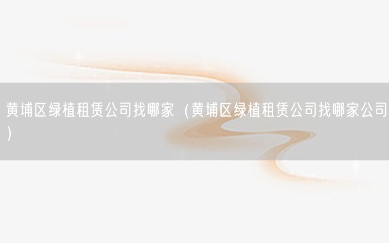 黄埔区绿植租赁公司找哪家（黄埔区绿植租赁公司找哪家公司）