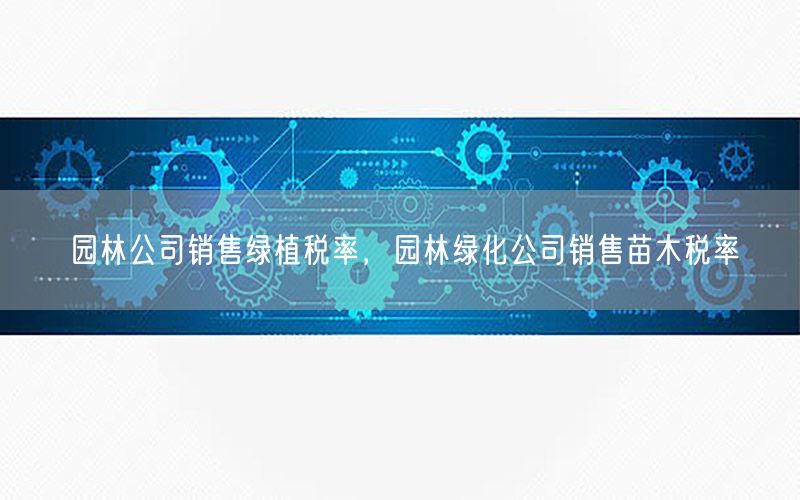 园林公司销售绿植税率，园林绿化公司销售苗木税率