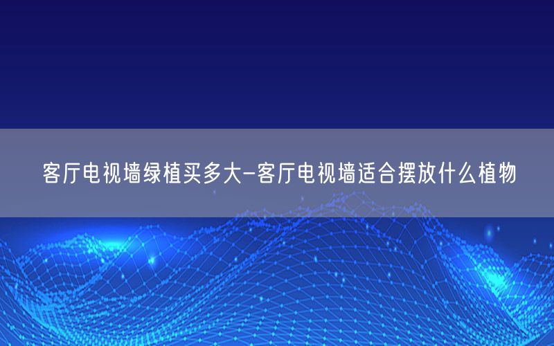 客厅电视墙绿植买多大-客厅电视墙适合摆放什么植物