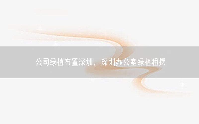 公司绿植布置深圳，深圳办公室绿植租摆